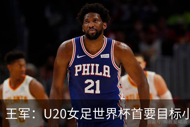 王军：U20女足世界杯首要目标小组出线，全力冲击八强